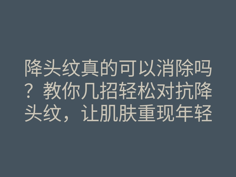 降头纹真的可以消除吗?教你几招轻松对抗降头纹,让肌肤重现年轻光彩!