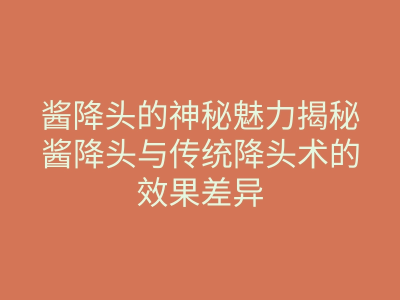 酱降头的神秘魅力揭秘酱降头与传统降头术的效果差异