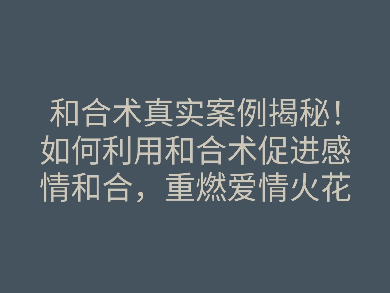 和合术真实案例揭秘!如何利用和合术促进感情和合,重燃爱情火花