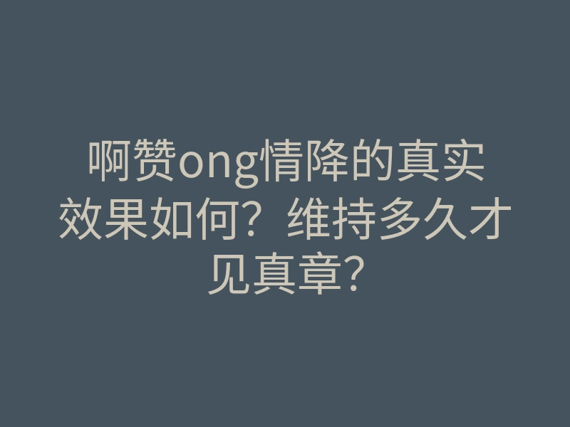 啊赞ong情降的真实效果如何?维持多久才见真章?