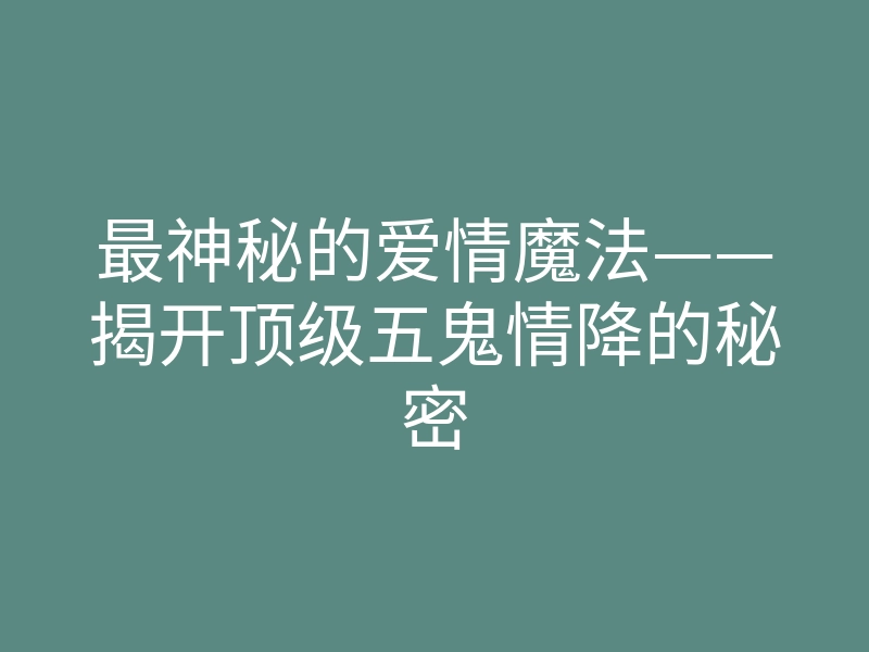 最神秘的爱情魔法——揭开顶级五鬼情降的秘密