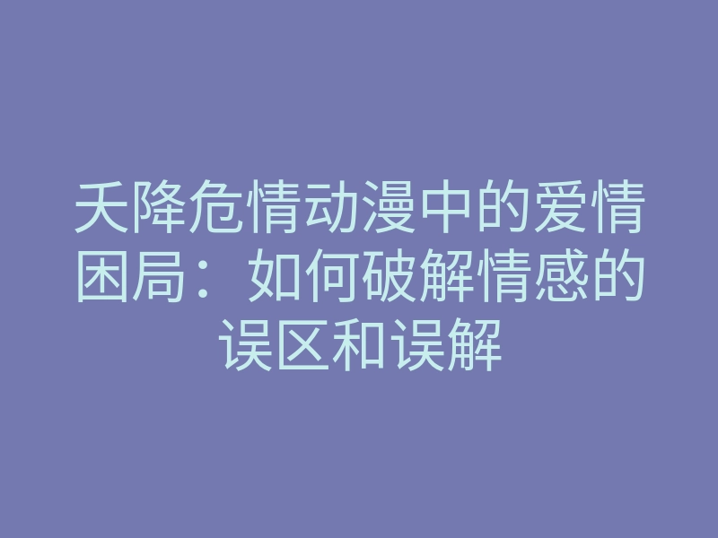 夭降危情动漫中的爱情困局:如何破解情感的误区和误解