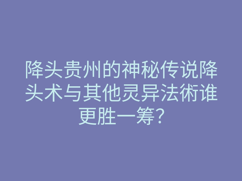 降头贵州的神秘传说降头术与其他灵异法術谁更胜一筹?