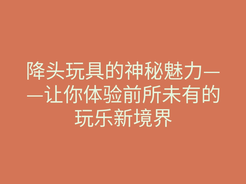 降头玩具的神秘魅力——让你体验前所未有的玩乐新境界