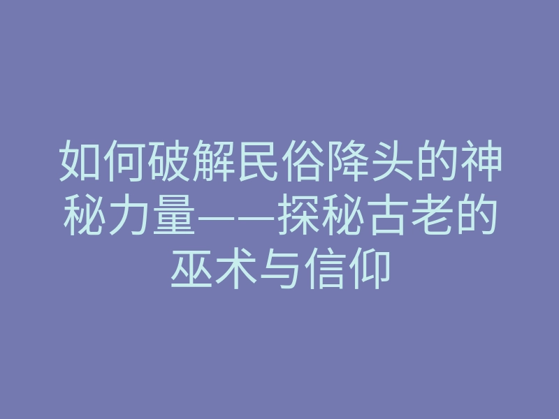 如何破解民俗降头的神秘力量——探秘古老的巫术与信仰