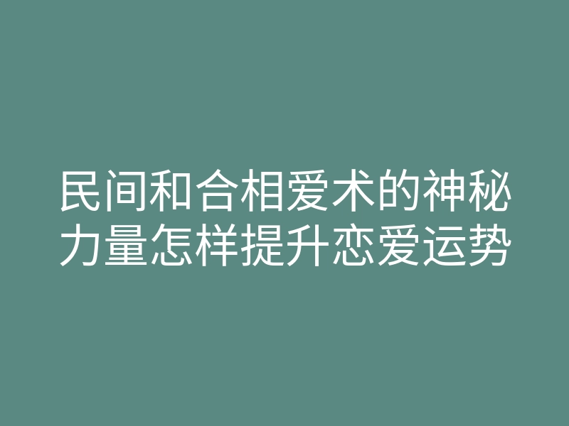 民间和合相爱术的神秘力量怎样提升恋爱运势