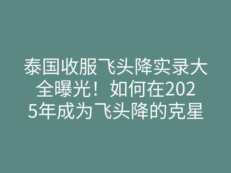 泰国收服飞头降实录大全曝光!如何在2025年成为飞头降的克星,收服秘籍揭秘