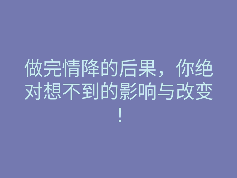 做完情降的后果,你绝对想不到的影响与改变!
