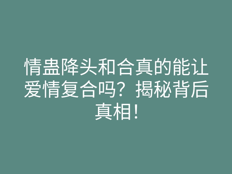 情蛊降头和合真的能让爱情复合吗?揭秘背后真相!
