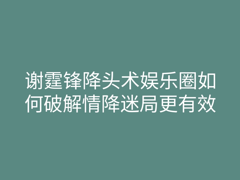 谢霆锋降头术娱乐圈如何破解情降迷局更有效