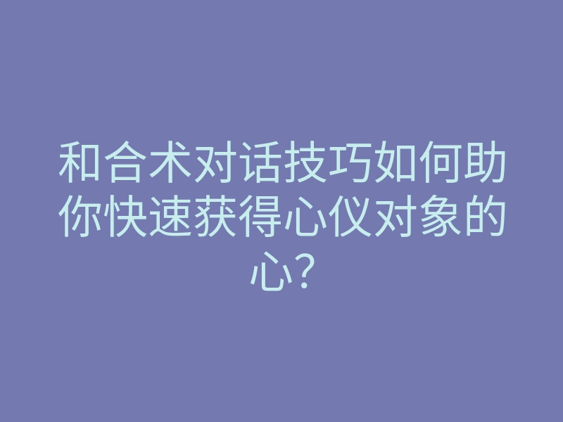 和合术对话技巧如何助你快速获得心仪对象的心?