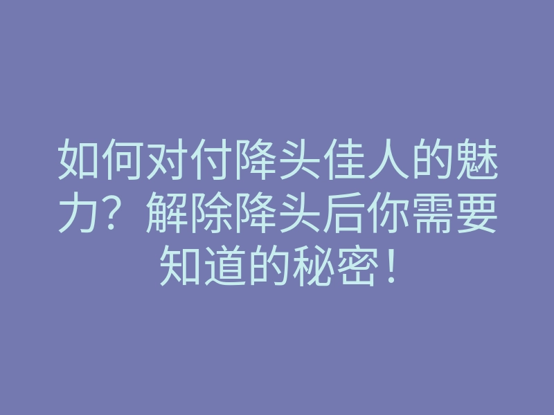 如何对付降头佳人的魅力?解除降头后你需要知道的秘密!