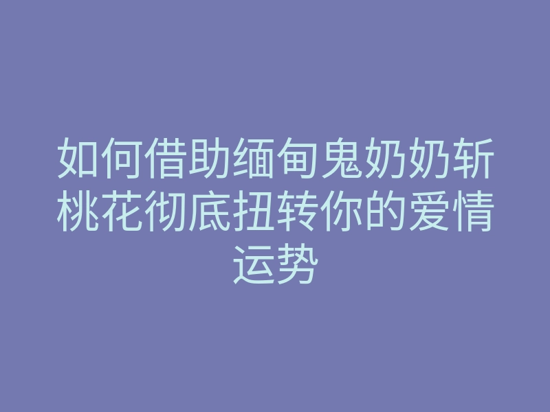 如何借助缅甸鬼奶奶斩桃花彻底扭转你的爱情运势
