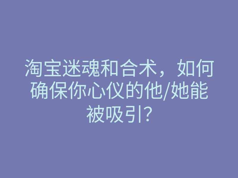 淘宝迷魂和合术,如何确保你心仪的他/她能被吸引?