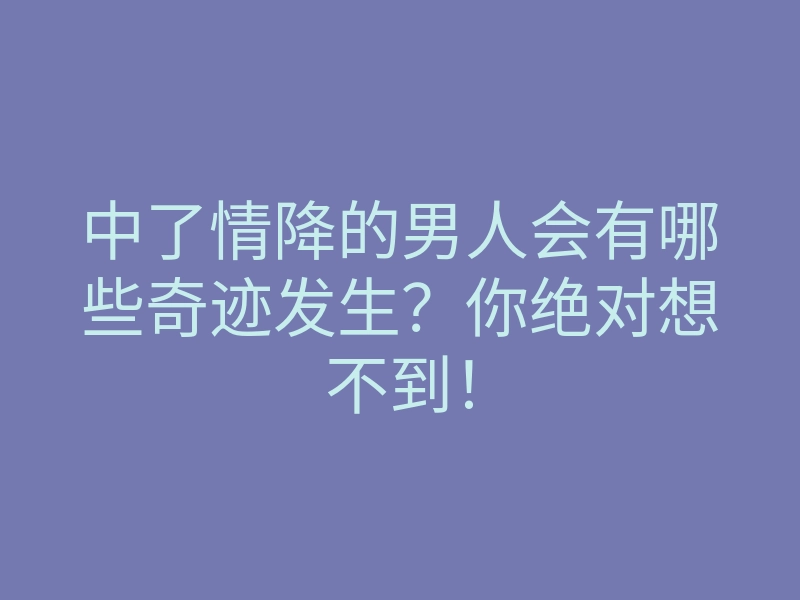 中了情降的男人会有哪些奇迹发生?你绝对想不到!