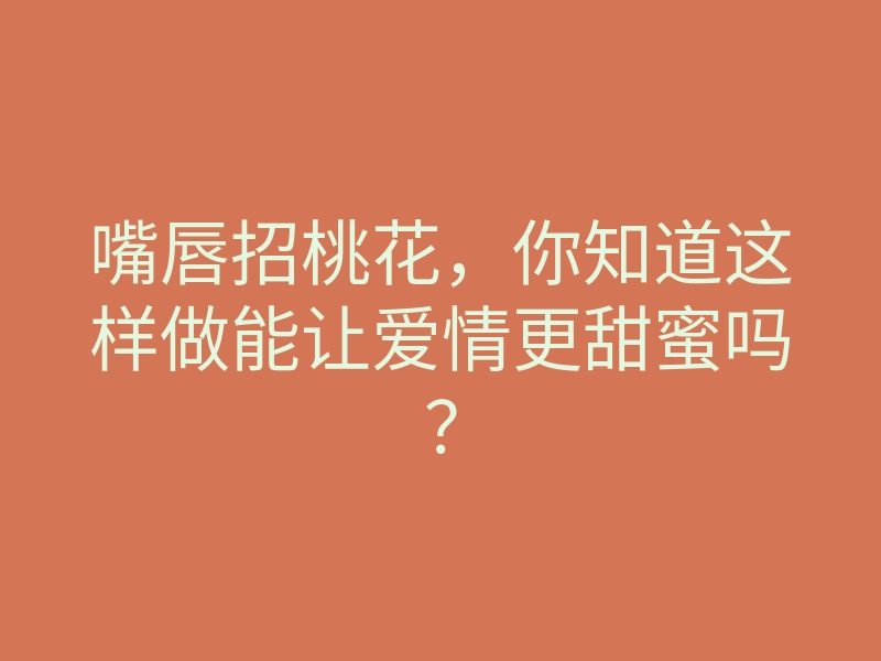 嘴唇招桃花,你知道这样做能让爱情更甜蜜吗?