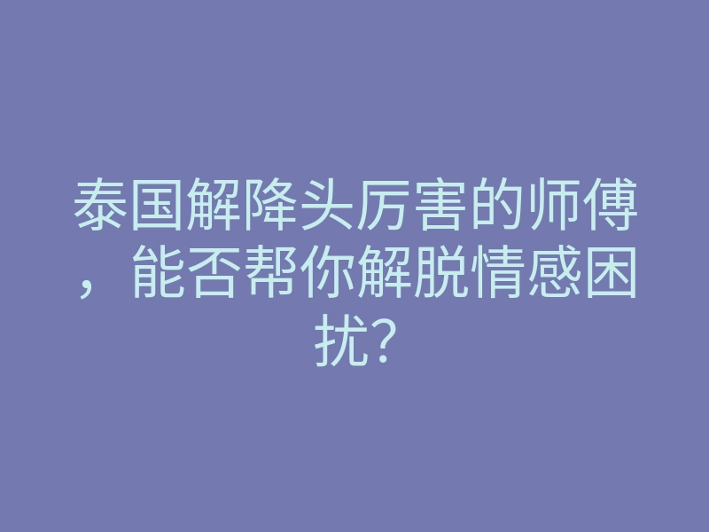 泰国解降头厉害的师傅,能否帮你解脱情感困扰?