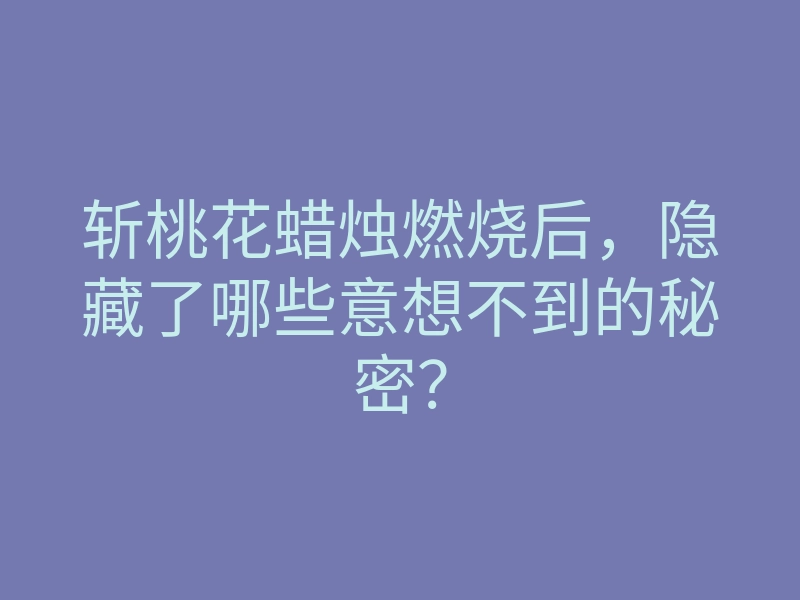斩桃花蜡烛燃烧后,隐藏了哪些意想不到的秘密?