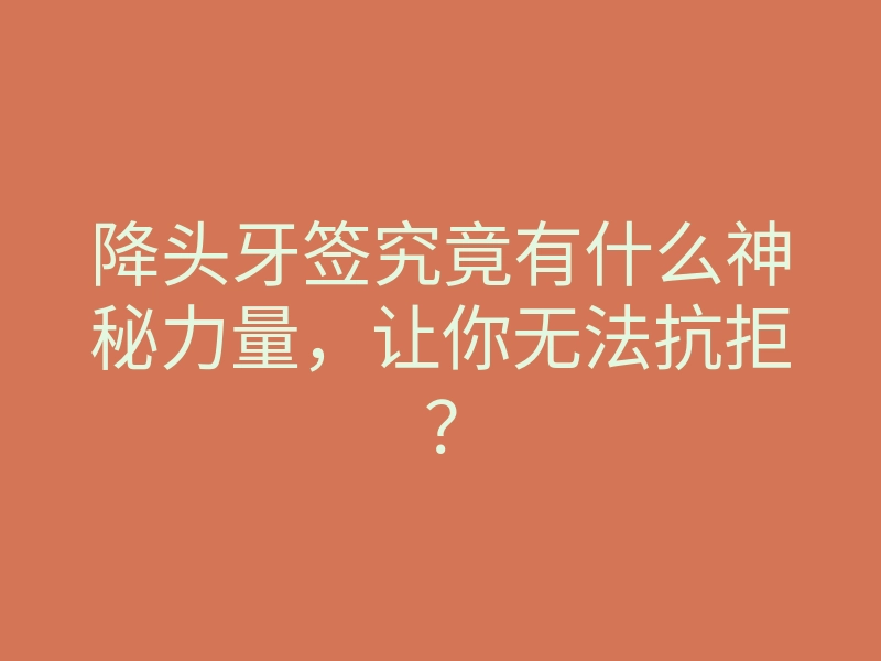 降头牙签究竟有什么神秘力量,让你无法抗拒?