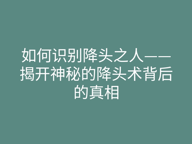 如何识别降头之人——揭开神秘的降头术背后的真相