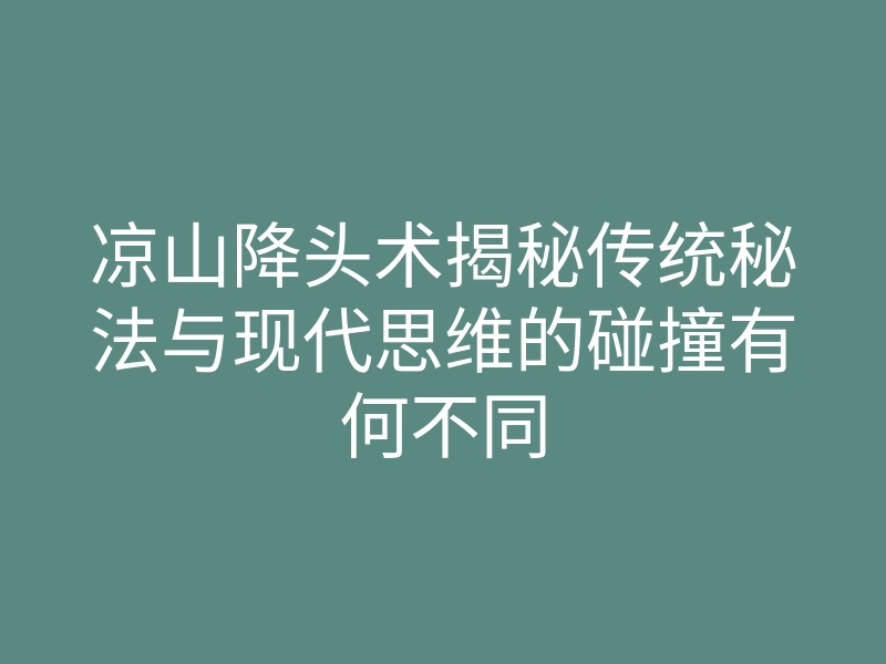 凉山降头术揭秘传统秘法与现代思维的碰撞有何不同