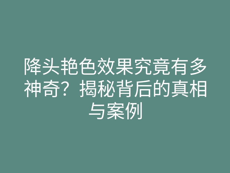 降头艳色效果究竟有多神奇?揭秘背后的真相与案例