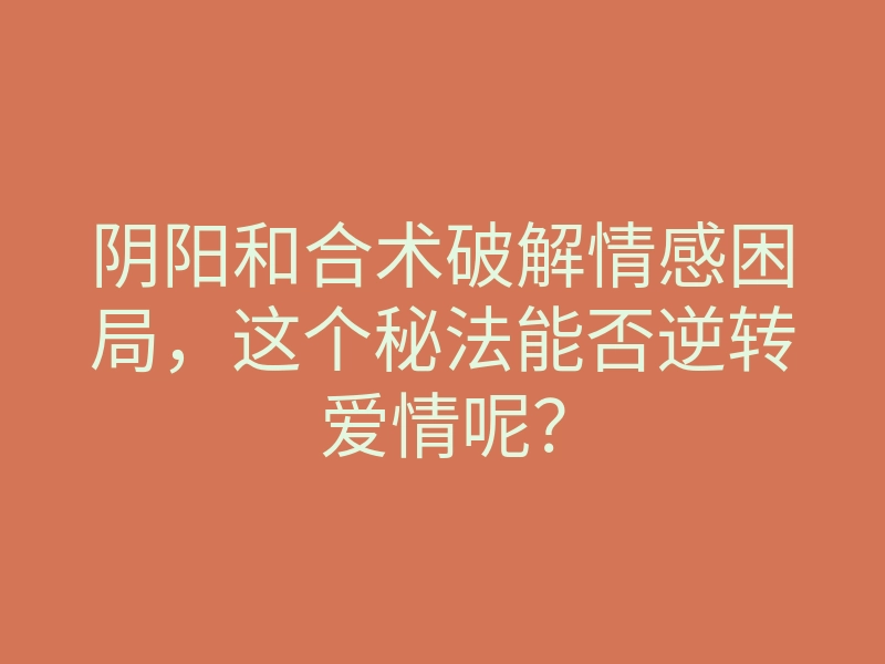 阴阳和合术破解情感困局,这个秘法能否逆转爱情呢?