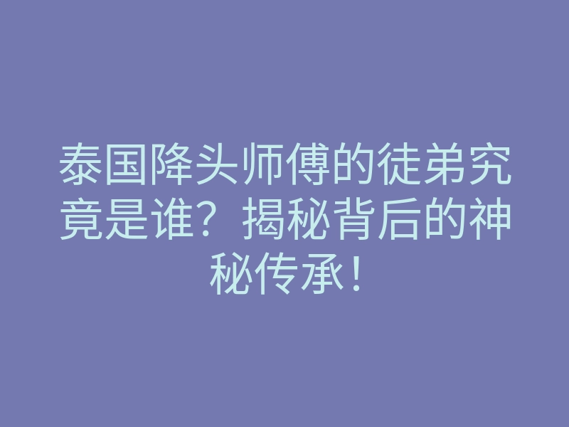 泰国降头师傅的徒弟究竟是谁?揭秘背后的神秘传承!