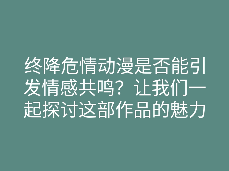 终降危情动漫是否能引发情感共鸣？让我们一起探讨这部作品的魅力所在！