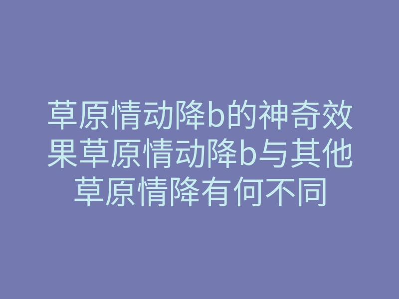 草原情动降b的神奇效果草原情动降b与其他草原情降有何不同