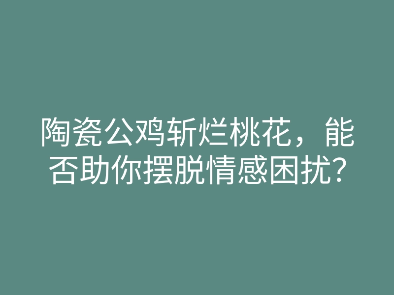陶瓷公鸡斩烂桃花,能否助你摆脱情感困扰?