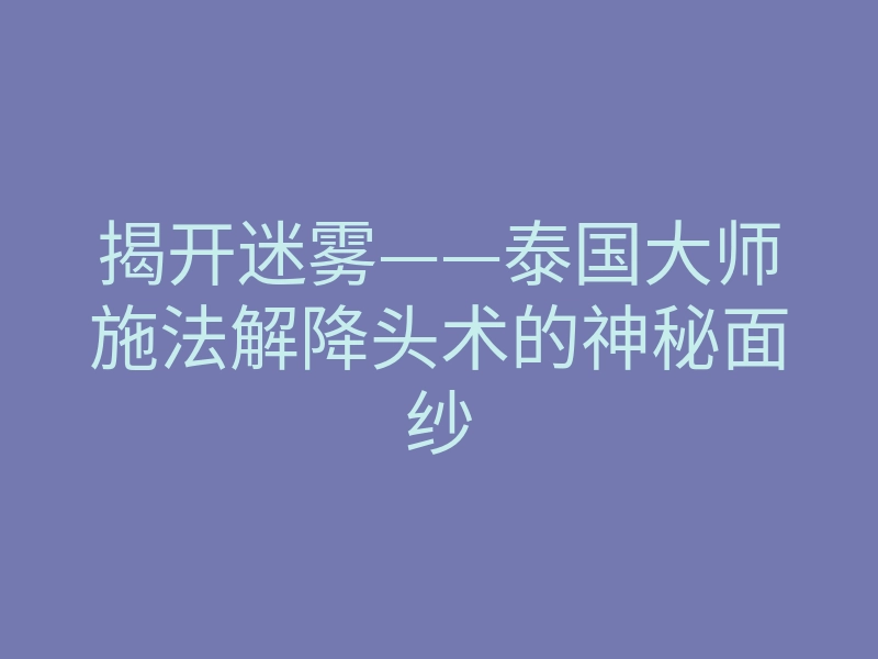 揭开迷雾——泰国大师施法解降头术的神秘面纱