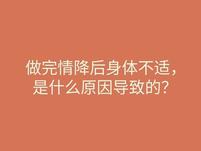 做完情降后身体不适,是什么原因导致的?