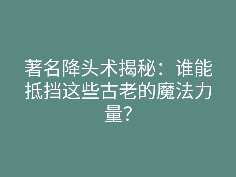 著名降头术揭秘:谁能抵挡这些古老的魔法力量?
