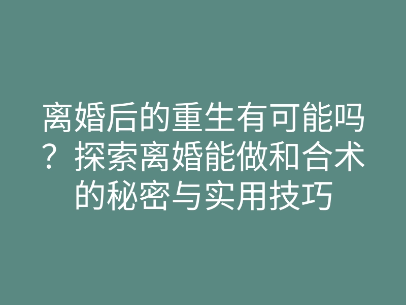 离婚后的重生有可能吗?探索离婚能做和合术的秘密与实用技巧
