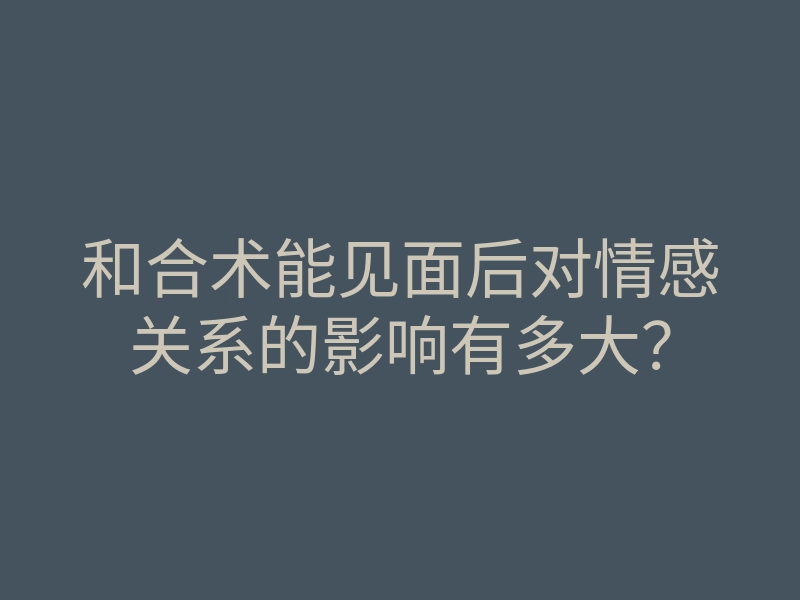 和合术能见面后对情感关系的影响有多大?