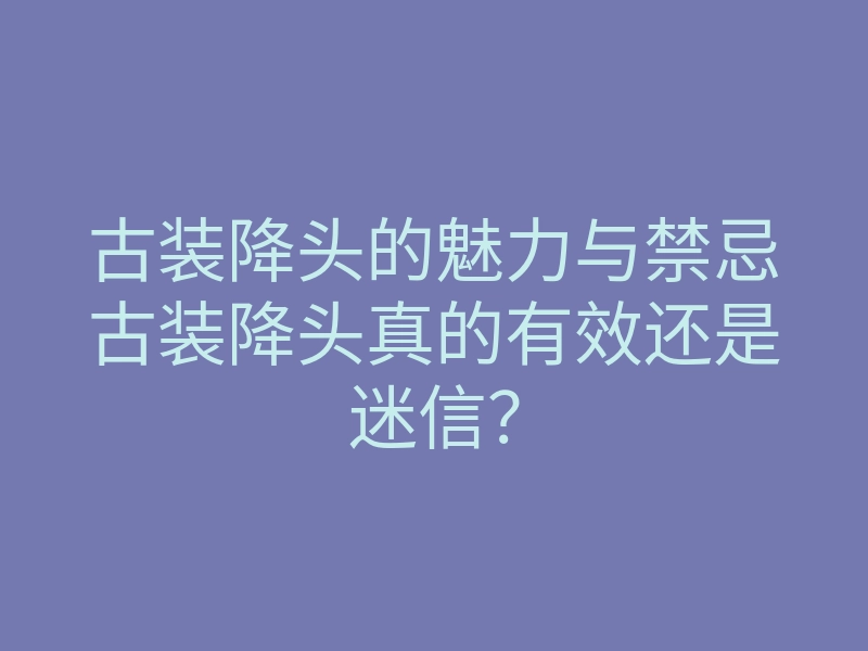 古装降头的魅力与禁忌古装降头真的有效还是迷信?
