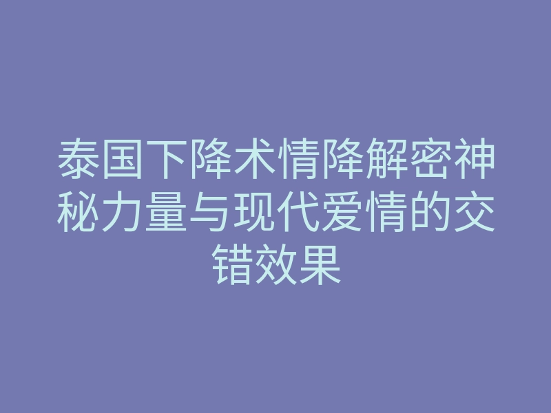 泰国下降术情降解密神秘力量与现代爱情的交错效果