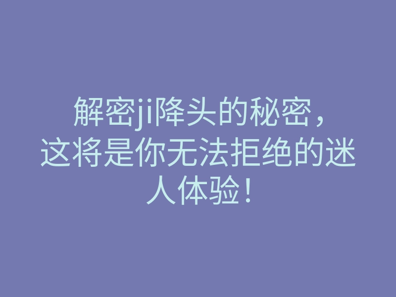 解密ji降头的秘密,这将是你无法拒绝的迷人体验!