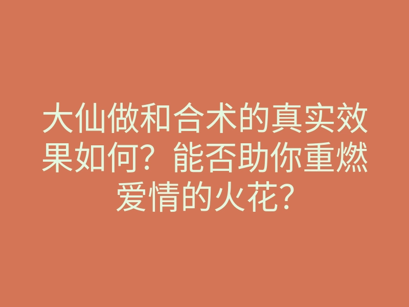 大仙做和合术的真实效果如何？能否助你重燃爱情的火花？