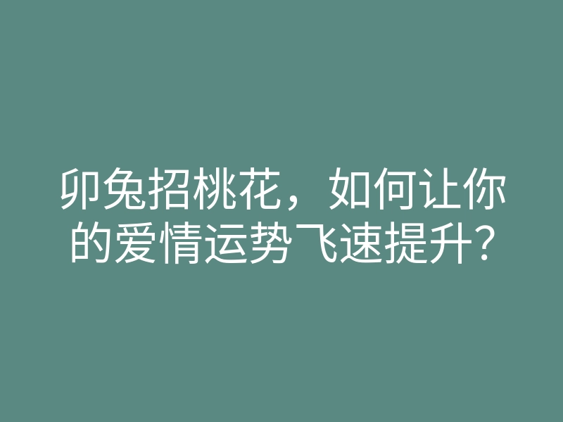 卯兔招桃花，如何让你的爱情运势飞速提升？
