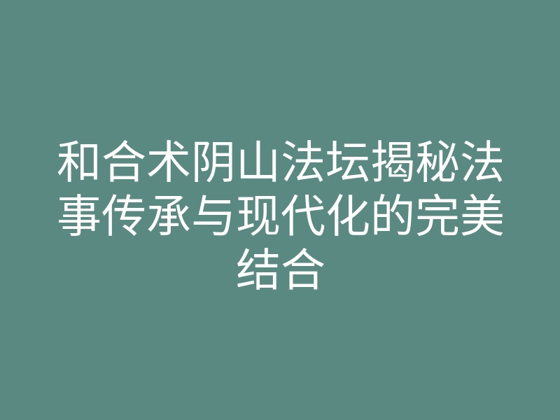 和合术阴山法坛揭秘法事传承与现代化的完美结合
