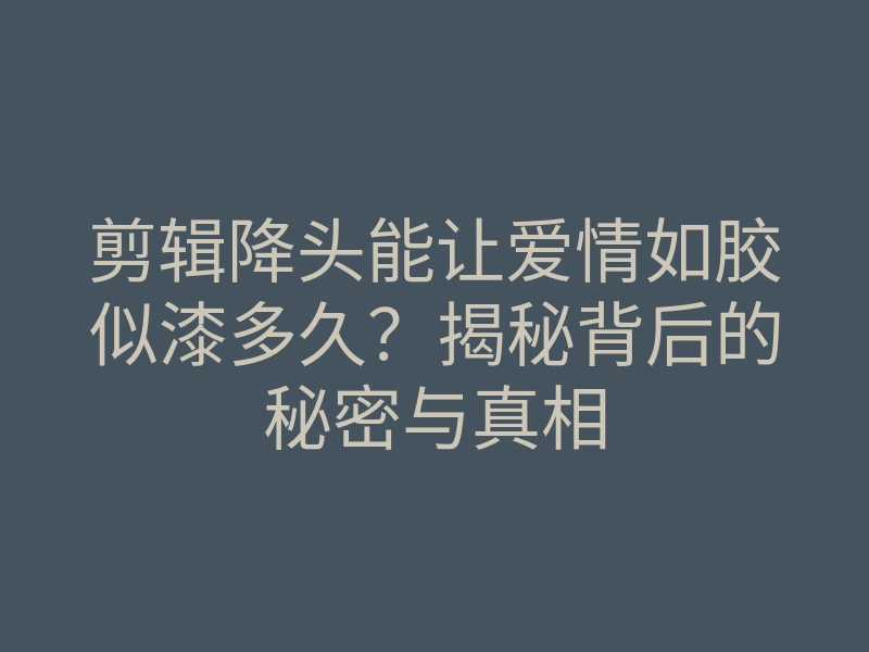 剪辑降头能让爱情如胶似漆多久?揭秘背后的秘密与真相