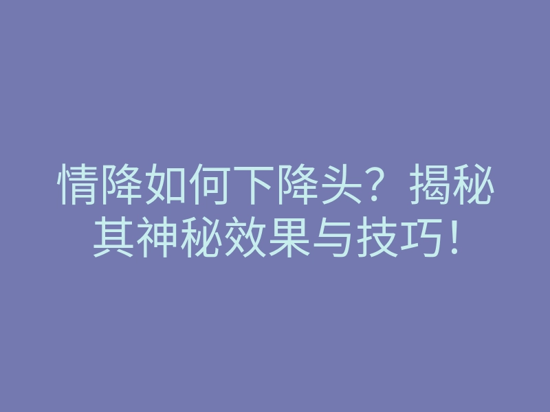 情降如何下降头?揭秘其神秘效果与技巧!