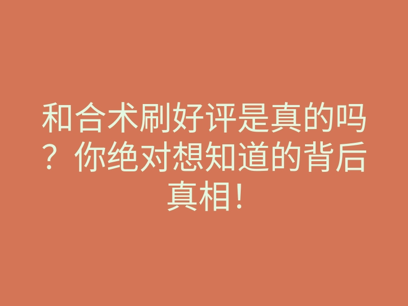 和合术刷好评是真的吗?你绝对想知道的背后真相!