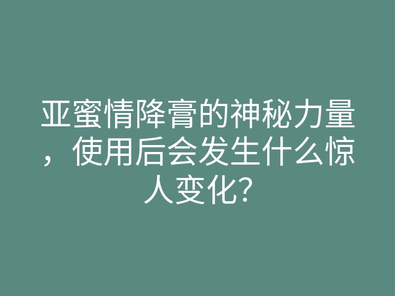 亚蜜情降膏的神秘力量,使用后会发生什么惊人变化?