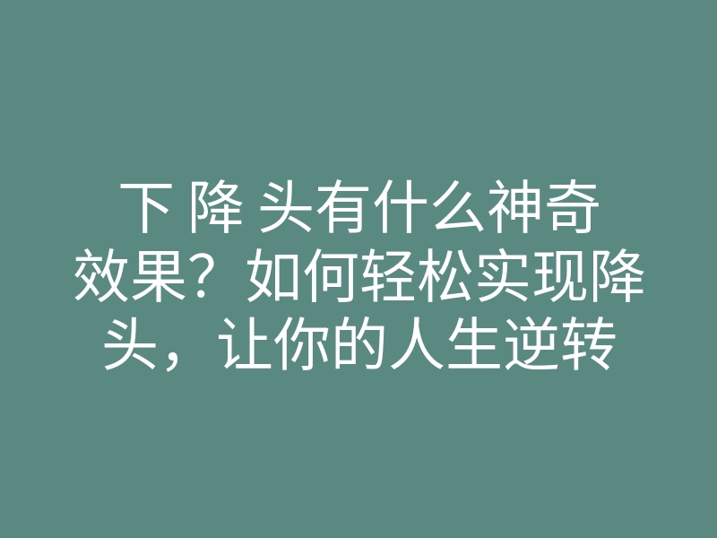 下 降 头有什么神奇效果?如何轻松实现降头,让你的人生逆转