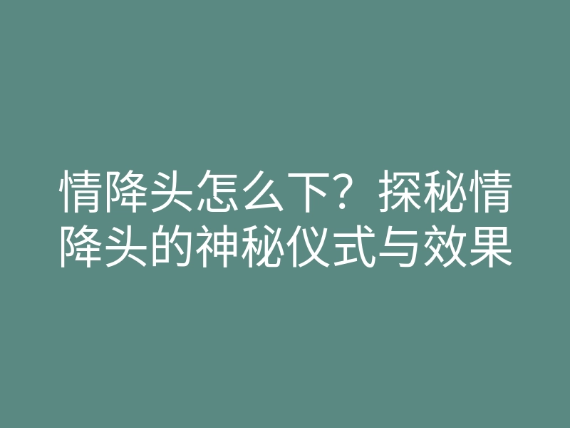 情降头怎么下?探秘情降头的神秘仪式与效果