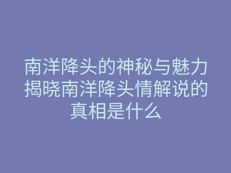 南洋降头的神秘与魅力揭晓南洋降头情解说的真相是什么