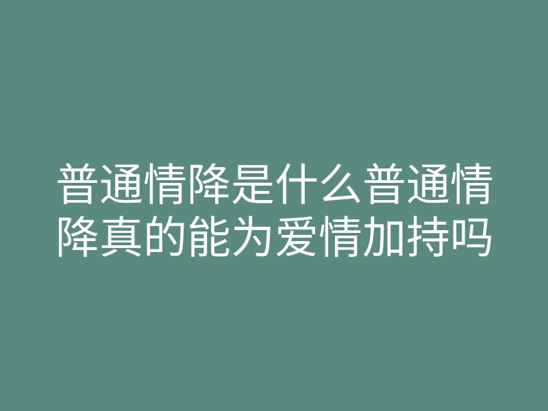 普通情降是什么普通情降真的能为爱情加持吗